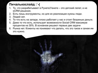 Пичалькослайд :`-(
1.  То, что разрабатывают в Рунете/Уанете – это детский лепет, а не
sCRM решения.
2.  Есть лишь инструменты, но для их реализации нужны люди.
3.  Людей нет.
4.  То что есть на западе, плохо работает у нас и стоит безумные деньги.
5.  Даже то что есть, использует возможности Social CRM максимум
процентов на 30%. В основном решают первые две задачи
6.  Рынка нет. Клиенты не понимают что делать, что это такое и зачем им
это нужно.
 