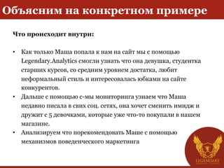 Объясним на конкретном примере
Что происходит внутри:
• Как только Маша попала к нам на сайт мы с помощью
Legendary.Analytics смогли узнать что она девушка, студентка
старших курсов, cо средним уровнем достатка, любит
неформальный стиль и интересовалась юбками на сайте
конкурентов.
• Дальше с помощью с-мы мониторинга узнаем что Маша
недавно писала в свих соц. сетях, она хочет сменить имидж и
дружит с 5 девочками, которые уже что-то покупали в нашем
магазине.
• Анализируем что порекомендовать Маше с помощью
механизмов поведенческого маркетинга
 