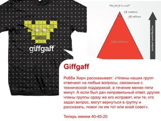 Giffgaff
Робби Хирн рассказывает: «Члены наших групп
отвечают на любые вопросы, связанные с
технической поддержкой, в течение менее пяти
минут. А если был дан неправильный ответ, другие
члены группы сразу же его исправят, или те, кто
задал вопрос, могут вернуться в группу и
рассказать, помог ли им тот или иной совет».
Теперь имеем 40-40-20
 