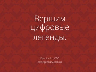 Вершим
цифровые
легенды.	
  
Egor Lanko, CEO
el@legendary.com.ua
 