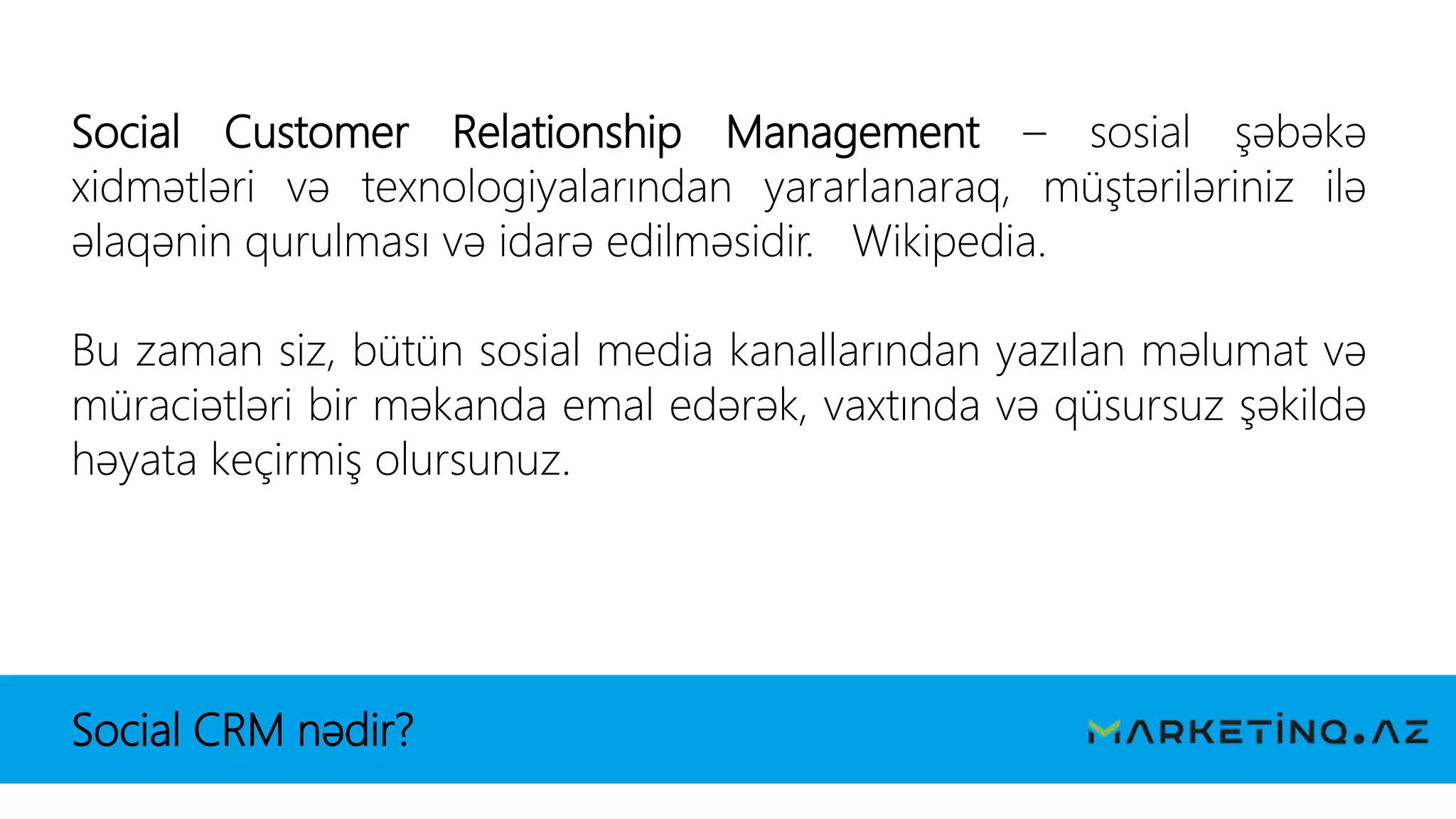 Social CRM nədir?
Social Customer Relationship Management – sosial şəbəkə
xidmətləri və texnologiyalarından yararlanaraq, müştəriləriniz ilə
əlaqənin qurulması və idarə edilməsidir. Wikipedia.
Bu zaman siz, bütün sosial media kanallarından yazılan məlumat və
müraciətləri bir məkanda emal edərək, vaxtında və qüsursuz şəkildə
həyata keçirmiş olursunuz.
 