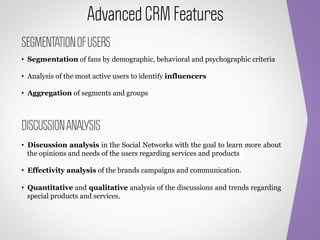 Advanced CRM Features
SEGMENTATION OF USERS
•  Segmentation of fans by demographic, behavioral and psychographic criteria

•  Analysis of the most active users to identify influencers

•  Aggregation of segments and groups



DISCUSSION ANALYSIS
•  Discussion analysis in the Social Networks with the goal to learn more about
   the opinions and needs of the users regarding services and products

•  Effectivity analysis of the brands campaigns and communication.

•  Quantitative and qualitative analysis of the discussions and trends regarding
   special products and services.
 