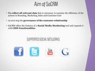 Aim of SoCRM
•  To collect all relevant data that is necessary to examine the efficiency of the
   actions in Branding, Marketing, Sales and Customer Care

•  As next step the governance of the customer relationship

•  SoCRM offers the features of a Social Media Monitoring tool and expands it
   with CRM-Functionalities




                     SUPPORTED SOCIAL NETWORKS
 