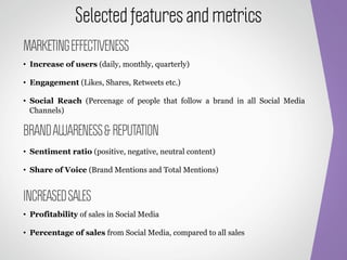 Selected features and metrics
MARKETING EFFECTIVENESS
•  Increase of users (daily, monthly, quarterly)

•  Engagement (Likes, Shares, Retweets etc.)

•  Social Reach (Percenage of people that follow a brand in all Social Media
   Channels)

BRAND AWARENESS & REPUTATION
•  Sentiment ratio (positive, negative, neutral content)

•  Share of Voice (Brand Mentions and Total Mentions)


INCREASED SALES
•  Profitability of sales in Social Media

•  Percentage of sales from Social Media, compared to all sales
 