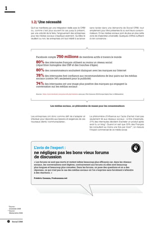 1

                        1.2/ Une nécessité
                        Qu’il se manifeste par une intégration réelle avec le CRM                        sans tarder dans une démarche de Social CRM, tout
                        ou, comme c’est plus souvent le cas jusqu’à présent,                             simplement pour être présentes là où sont leurs consom-
                        par une volonté de le faire, l’engouement des entreprises                        mateurs. Or les médias sociaux sont de plus en plus cette
                        pour les médias sociaux s’explique aisément. Qu’elles le                         zone de chalandise universelle. Quelques chiffres suffisent
                        veuillent ou non, les entreprises ont tout intérêt à se lancer                   à s’en convaincre :




                             Facebook compte 750                     millions de membres actifs à travers le monde
                             80% des internautes français utilisent au moins un réseau social
                             (répartition homogène des CSP et des tranches d’âges)

                             80% des consommateurs souhaitent dialoguer avec les marques sur Internet
                             78% des internautes font confiance aux recommandations de leur pairs sur les médias
                             sociaux (contre 14% seulement pour la publicité)

                             74% des internautes ont une image plus positive des marques qui engagent la
                             conversation sur les médias sociaux


                             Sources : https://www.facebook.com/press/info.php?statistics ainsi que «The Comscore 2010 Europe Digital Year» et Médiamétrie




                                                 Les médias sociaux, un phénomène de masse pour les consommateurs



                        Les entreprises ont donc comme défi de s’adapter et                              Le phénomène d’influence sur l’acte d’achat n’est pas
                        d’évoluer pour répondre aux besoins et exigences de ces                          seulement lié aux réseaux sociaux : à titre d’exemple,
                        nouveaux clients «communautaires».                                               21% des internautes décident d’acheter un produit après
                                                                                                         avoir lu un blog*. Quand on sait que 33% des Français
                                                                                                         les consultent au moins une fois par mois**, on mesure
                                                                                                         l’impact commercial de ce média social.




                           L’avis de l’expert :
                           ne négligez pas les bons vieux forums
                           de discussion
                           « Les forums ne sont pas morts et restent même beaucoup plus efficaces car, dans les réseaux
                           sociaux, les conversations sont légères, contrairement aux forums où elles sont beaucoup
                           plus longues et beaucoup plus creusées. Dans les forums, on pose des questions et on a des
                           réponses, ce qui n’est pas le cas des médias sociaux où l’on s’exprime sans forcément s’attendre
                           à des réactions. »

                           Frédéric Cavazza, Fredcavazza.net




	 *	 ource :
     S
     emarketer 2009
	* *	 ource :
     S
     Médiamétrie 2009




    10   Social CRM
 