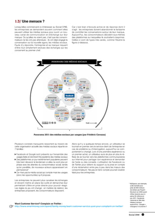 1.3/ Une menace ?
    Lorsqu’elles commencent à s’intéresser au Social CRM,        Car c’est bien d’écoute active et de réponse dont il
    les entreprises se demandent souvent comment elles           s’agit : les entreprises doivent abandonner le fantasme
    peuvent utiliser les médias sociaux pour ouvrir un nou-      de contrôler les conversations autour de leur marque,
    veau canal de communication et d’échange sur leur            Aujourd’hui, les consommateurs décident eux-mêmes
    marque. Ce qu’elles ne voient pas, c’est que les consom-     des plateformes sur lesquelles ils souhaitent s’exprimer.
    mateurs ne les ont pas attendues : ils ont déjà engagé la    Celles-ci sont de types très variés, comme l’illustre la
    conversation sur la nouvelle agora, les médias sociaux.      figure ci-dessous.
    Faute d’y répondre, l’entreprise et sa marque risquent
    d’être tout simplement exclues des échanges qui les
    concernent au premier chef.




                                            PANORAMA DES Médias sociaux




                        Panorama 2011 des médias sociaux par usages (par Frédéric Cavazza)



    Plusieurs constats marquants ressortent au travers de        Alors qu’il y a quelques temps encore, un utilisateur se
    cette organisation actuelle des médias sociaux répartie en   tournait en premier vers le service-client de l’entreprise en
    7 familles :                                                 cas de problème ou d’interrogation, aujourd’hui ce com-
                                                                 portement a changé. Lors d’une première expérience ou
     F
      acebook et Google sont présents sur l’ensemble des        un premier achat, un utilisateur aura de plus en plus le ré-
     usages listés et dominent l’écosystème des médias sociaux   flexe de se tourner vers les plateformes communautaires
     D
      es plateformes un jour extrêmement populaires peuvent     sur Internet pour partager son expérience et demander
     très bien décevoir le lendemain si elles ne sont plus en    de l’aide ou des conseils. L’utilisation de Facebook ou
     phase avec les attentes du consommateur social, tandis      de Twitter pour obtenir du support ou la prise en compte
     qu’en parallèle, de nouveaux acteurs apparaissent en        d’une réclamation entre peu à peu dans les mœurs des
     permanence*                                                 consommateurs1. Ne pas en tenir compte pourrait s’avérer
     C
      e n’est pas le média social qui compte mais les usages    fatal pour les entreprises.
     (donc les opportunités) qu’il propose.

    Les entreprises ne peuvent plus canaliser les échanges
    et doivent mettre en place les outils et démarches leur                                                                      *  ySpace, par exemple,
                                                                                                                                   M
    permettant d’être en prise directe pour pouvoir réagir.                                                                        a été racheté pour
    Les règles du jeu ont changé : en matière de relation, les                                                                     près de 600 millions
                                                                                                                                   de dollars par Rupert
    entreprises proposent, les consommateurs disposent.
                                                                                                                                   Murdoch en 2005 avant
                                                                                                                                   d’être revendu pour à
                                                                                                                                   peine 35 millions en
                                                                                                                                   juin 2011. Facebook
                                                                                                                                   caracole en tête des
                                                                                                                                   réseaux sociaux
    Want Customer Service? Complain on Twitter :                                                                                   aujourd’hui : Google +
1   http://www.smartmoney.com/spend/family-money/want-customer-service-post-your-complaint-on-twitter/                             changera t-il la donne ?




                                                                                                                                 Social CRM        11
 
