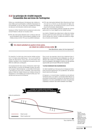 2.2/  e principe de viralité impacte
     L
     l’ensemble des services de l’entreprise
Grâce aux caractéristiques intrinsèques des médias so-            7
                                                                   4% des internautes déclarent être influencés par l’avis
ciaux telles que la participation, la liberté d’expression et     d’un pair sur un forum ou une discussion en ligne, da-
l‘accessibilité, la voix du client est complètement libérée       vantage que par une simple promotion sous la forme
du discours commercial et uniforme de la marque.                  d’une communication descendante ;
                                                                 38% des consommateurs estiment changer leur opinion
Quelques chiffres* illustrent bien la puissance du lien entre   après avoir lu un avis négatif sur les médias sociaux.
consommateurs créé par ce nouveau canal :
                                                                Les clients n’hésitent plus désormais à utiliser les médias
  7
   8% des internautes déclarent avoir confiance dans les       sociaux avant tout autre canal pour se renseigner, expri-
  recommandations des consommateurs publiées sur les            mer et diffuser leur opinion, qu’elle soit positive ou néga-
  médias sociaux (contre 14% pour la publicité classique) ;     tive, à toute la communauté.




         Un client satisfait en parle à trois amis,
         		                   un client en colère à trois mille
                                                                            Pete Blackshaw, auteur du livre éponyme**




En revanche, il ne faut pas croire que les médias sociaux       Que ce soit, par exemple, dans le bon traitement des in-
sont à l’origine des polémiques : ils en sont plutôt la         satisfactions, l’enrichissement de la fidélisation du client, la
caisse de résonnance. Ainsi, plus une information sera          diffusion des contenus ou l’efficacité commerciale, ce prin-
néfaste, sensible ou tout simplement amusante, plus son         cipe de propagation démultipliée constitue une des grandes
effet de viralité sera conséquent.                              opportunités que le Social CRM permet d’exploiter.

Ce bouleversement des canaux d’interaction client habi-         • Le bon traitement des insatisfactions
tuels doit être vu comme une véritable occasion de renfor-
cer le rapport client/entreprise. La remontée d’information     Un client insatisfait qui n’est pas pris en charge par l’entre-
y est beaucoup plus riche, immédiate, sans équivoque            prise provoque logiquement une accélération de l’attrition
grâce à l’effet de viralité inhérent aux médias sociaux et      (churn) de la communauté.
représente un formidable pool d’opportunités pour l’en-
semble des services de l’entreprise.                            A l’opposé, un consommateur insatisfait qui est aidé par
                                                                l’entreprise dans une relation conversationnelle efficace va
                                                                provoquer le phénomène contraire en témoignant de son
                                                                expérience. Il va donc potentiellement inciter une partie des
                                                                insatisfaits à redevenir des clients satisfaits voire fidèles.




                                         Courbe de corrélation entre la
                                     satisfaction client et le taux d’attrition


Index de satisfaction




                                                                                                                                   	 *	 ources:
                                                                                                                                        S
                                                                                                                                        Nielsen Trust and
                        Client social
                                                                                                                                        Advertising Global
                        Client traditionnel                                                                                             Report et
                                                                                                                                        Médiamétrie Fevad
                                                                                                                                   	* *	 atisfied Customers
                                                                                                                                        S
                                                                                                                                        Tell Three Friends,
                                                                                                           Taux d’attrition (%)         Angry Customers
                                                                                                                                        Tell 3,000, Crown
                                                                                                                                        Business, 2008




                                                                                                                                   Social CRM         13
 