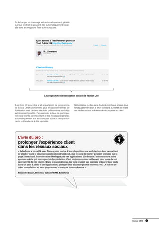 En échange, un message est automatiquement généré
sur leur profil et ils peuvent être automatiquement locali-
sés dans les magasins Tasti sur Foursquare.




                       I just earned 5 TastiRewards points at
                       Tasti D-Lite HQ http://myTasti.com/
                       30 minutes ago from pcAmerica Tasti D-Lite TastiRewards                                   Reply    Retweet



                                   BJ_Emerson
                                   BJ Emerson




                       Checkin History
                       A history of what you’ve been up to... click the [x] to delete unwanted checkins


                       Thu Jan 7         Tasti D-Lite HQ - I just earned 8 Tasti Rewards points at Tasti D-Lite            11:49 AM
                                         HQ http://mytasti.com/ [X]

                       Thu Jan 7         Tasti D-Lite HQ - I just earned 8 Tasti Rewards points at Tasti D-Lite            4:16 PM
                                         HQ http://mytasti.com/ [X]




                                    Le programme de fidélisation sociale de Tasti D-Lite



Il est trop tôt pour dire si et à quel point ce programme                            Cette initiative, qui fera sans doute de nombreux émules, joue
de Social CRM se montrera plus efficace en termes de                                 remarquablement bien, à effort constant, sur l’effet de viralité
fidélisation mais certains résultats préliminaires sont déjà                         des médias sociaux et le levier de récompense au client.
extrêmement positifs. Par exemple, le taux de participa-
tion des clients est important et les messages générés
automatiquement sur les comptes sociaux des partici-
pants ont tendance à être repostés.




   L’avis du pro :
   prolonger l’expérience client
   dans les réseaux sociaux
   « Salesforce a travaillé avec Disney pour mettre à leur disposition une architecture leur permettant
   de stocker dans le cloud des applications Facebook, que les fans de Disney peuvent installer sur la
   page Disneyland. Salesforce ne développe pas ces applications. Elle fournit l’infrastructure à des
   agences média qui s’occupent de l’exploitation. C’est toujours un émerveillement pour nous de voir
   la créativité de nos clients ! Dans le cas de Disney, les fans peuvent par exemple préparer leur visite
   dans un parc à partir d’une application, partager leur album de photos souvenir, etc. Le but est de
   créer une relation au sens propre avec la marque, une expérience ».

   Alexandre Dayon, Directeur exécutif CRM, Salesforce




                                                                                                                                                        Social CRM   15
 