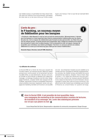 2

                      Les médias sociaux, en permettant de mieux situer l’indi-     loyal à une marque. C’est ce que fait par exemple Bank
                      vidu dans son histoire et son environnement, permettent       of America.
                      de créer avec lui un lien plus intime qui l’incite à rester




                         L’avis du pro :
                         le F-banking, un nouveau moyen
                         de fidélisation pour les banques
                         « Facebook a déjà dépassé l’e-mail en tant qu’outil de communication. Nécessairement, il devient
                         pour les banques un canal important dans toute la communication traditionnelle avec les clients.
                         Qui plus est, c’est un espace de collaboration plus humaine et plus personnelle. Aux États-Unis, dès
                         que les enfants partent, la famille devient plus fragmentée. Rien n’oblige les membres de la famille
                         qui sont partis à rester avec la même banque. D’où la nécessité de créer cet espace «banque de
                         la famille» pour entretenir une relation privilégiée. C’est donc un canal qui permet une relation
                         différente en ce sens qu’il est beaucoup plus ciblé que les canaux traditionnels ».

                         Alexandre Dayon, Directeur exécutif CRM, Salesforce




                      • La diffusion de contenus

                      Le Social CRM est un levier de choix pour acquérir de         à la mer : les entreprises n’avaient aucune visibilité sur la
                      nouveaux clients. Les marques peuvent utiliser les médias     manière dont leur campagne se diffusait progressivement.
                      sociaux pour communiquer sur le lancement de leurs            Au contraire, les médias sociaux permettent de suivre
                      nouvelles offres, sur des événements, des jeux concours,      précisément les citations, retweets, mises en favori, likes
                      et compter sur leurs friends ou followers pour relayer leur   et autres +1. En ciblant les influenceurs les plus perti-
                      message. Le drainage d’audience vers les sites, blogs,        nents sur leur marché, les marques peuvent bénéficier
                      pages Facebook, comptes Twitter des marques est dé-           d’une caisse de résonnance et suivre l’évolution de leur
                      multiplié, augmentant d’autant la probabilité d’exposition    message à travers des outils de social monitoring. Ces
                      à leurs produits et services. Auparavant, lancer une cam-     efforts auront été d’autant plus rentabilisés que le cercle
                      pagne de marketing viral était comme lancer une bouteille     d’influence du consommateur en question est large.




                               Avec le Social CRM, il est possible de tout quantifier dans
                               une campagne de marketing et de communication (nombre de lectures,
                               de transferts d’un message, etc.) avec des statistiques précises
                               sur ce qui a pu plaire ou non
                               	
                                   Louis-Serge Real Del Sarte, Responsable e-réputation  community management, Ginger Groupe




    16   Social CRM
 
