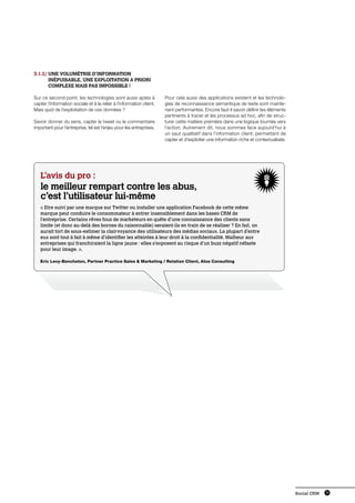 3.1.2/ Une volumétrie d’information
       
       inépuisable, une exploitation a priori
       complexe mais pas impossible !

Sur ce second point, les technologies sont aussi aptes à              Pour cela aussi des applications existent et les technolo-
capter l’information sociale et à la relier à l’information client.   gies de reconnaissance sémantique de texte sont mainte-
Mais quid de l’exploitation de ces données ?                          nant performantes. Encore faut-il savoir définir les éléments
                                                                      pertinents à tracer et les processus ad hoc, afin de struc-
Savoir donner du sens, capter le tweet ou le commentaire              turer cette matière première dans une logique tournée vers
important pour l’entreprise, tel est l’enjeu pour les entreprises.    l’action. Autrement dit, nous sommes face aujourd’hui à
                                                                      un saut qualitatif dans l’information client, permettant de
                                                                      capter et d’exploiter une information riche et contextualisée.




   L’avis du pro :
   le meilleur rempart contre les abus,
   c’est l’utilisateur lui-même
   « Etre suivi par une marque sur Twitter ou installer une application Facebook de cette même
   marque peut conduire le consommateur à entrer insensiblement dans les bases CRM de
   l’entreprise. Certains rêves fous de marketeurs en quête d’une connaissance des clients sans
   limite (et donc au-delà des bornes du raisonnable) seraient-ils en train de se réaliser ? En fait, on
   aurait tort de sous-estimer la clairvoyance des utilisateurs des médias sociaux. La plupart d’entre
   eux sont tout à fait à même d’identifier les atteintes à leur droit à la confidentialité. Malheur aux
   entreprises qui franchiraient la ligne jaune : elles s’exposent au risque d’un buzz négatif néfaste
   pour leur image. ».

   Eric Levy-Bencheton, Partner Practice Sales  Marketing / Relation Client, Atos Consulting




                                                                                                                                       Social CRM   19
 