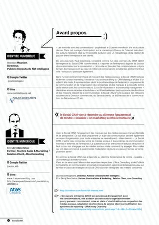 Avant propos

                                              « Les marchés sont des conversations » prophétisait le Cluetrain manifesto1 à la fin du siècle
                                              dernier. Dans cet ouvrage d’anticipation sur le marketing à l’heure de l’internet balbutiant,
                                              les auteurs insistaient déjà sur l’inexorable évolution vers un rééquilibrage de la relation de
IDENTITE NUMERIQUE                            pouvoir entre l’entreprise et ses clients.

                                              Dix ans plus tard, Paul Greenberg, considéré comme l’un des pionniers du CRM, definit
Stanislas Magniant,                           l’émergence du Social CRM comme étant la « réponse de l’entreprise à la prise de pouvoir
Directeur,                                    du consommateur sur la conversation. » La boucle est bouclée : les consommateurs ont pris
Publicis Consultants Net Intelligenz          la main, les marques sont au cœur de milliers de conversations simultanées et cherchent leur
                                              voie / voix pour y participer également.

     Compte Twitter                           Dans l’univers éminemment fluide et mouvant des médias sociaux, le Social CRM n’est pas
                                              le dernier concept marketing « tendance » ou un simple lifting du CRM classique affublé d’un
@netintelligenz
                                              adjectif à la mode. Il représente bien plutôt la prochaine étape de l’adaptation progressive de
                                              la communication et de l’organisation des entreprises et des marques à la nouvelle donne
                                              de la relation avec les consommateurs. Là où l’e-réputation et le community management –
     Sites :                                  disciplines encore récentes et évolutives – sont habituellement perçus comme des fonctions
www.netintelligenz.net                        et des missions relevant de la communication, le Social CRM s’invite au cœur des réflexions
                                              actuelles de la Direction commerciale, du Service clients, de la Direction de la communica-
                                              tion, du Département IT, etc.




                                                  le Social CRM vise à répondre au dilemme fondamental
                                                  de rendre « scalable » un marketing à échelle humaine




                                              Avec le Social CRM, l’engagement des marques sur les médias sociaux change d’échelle
                                              et de perspective. Ce qui était uniquement un sujet de communication devient également
                                              un enjeu d’organisation pour toute entreprise se revendiquant « client-centric ». Le Social
IDENTITE NUMERIQUE                            CRM, c’est le tissu connecteur entre les médias sociaux et les systèmes de communication
                                              internes et externes de l’entreprise. La question pour les entreprises n’est plus de savoir s’il
                                              faut oui ou non s’engager sur les médias sociaux mais comment s’y engager. Pour celles
Eric Lévy-Bencheton,                          qui ont déjà commencé à expérimenter, l’adaptation de leurs processus internes se fait ra-
Partner, Practice Sales  Marketing /         pidement sentir 2.
Relation Client, Atos Consulting
                                              En somme, le Social CRM vise à répondre au dilemme fondamental de rendre « scalable »
                                              un marketing à échelle humaine.
     Compte Twitter                           C’est en ce sens que l’alliance des expertises respectives d’Atos Consulting et de Publicis
                                              Consultants, en communication et conseil en organisation, apporte un éclairage nouveau sur
@scrm_elb
                                              la mise en place de stratégies de Social CRM couvrant l’intégralité des métiers concernés.


     Sites :                                  Stanislas Magniant, Directeur, Publicis Consultants Net Intelligenz
www.fr.atosconsulting.com                     Eric Lévy Bencheton, Partner, Practice Sales  Marketing / Relation Client, Atos Consulting
http://www.pearltrees.com/t/social-crm/
id3058044


                                          1       http://cluetrain.com/book/95-theses.html

                                          2       « Dès qu’une entreprise définit son processus d’engagement avec
                                                  les consommateurs, elle a besoin des ressources organisationnelles
                                                  pour y parvenir : recrutement, mise en place d’une infrastructure de gestion des
                                                  médias sociaux, adaptation des fonctions de service client ou modification des
                                                  systèmes de reporting » (McKinsey Quarterly
                                                  http://www.mckinseyquarterly.com/article_print.aspx?L2=16L3=20ar=2834)




 4     Social CRM
 