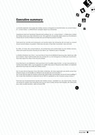 Executive summary

La récente explosion de l’usage des médias sociaux conjuguée à la transformation du consommateur
en « consom’acteur » a définitivement changé le rapport aux entreprises.


L’expérience client est maintenant fréquemment publique car ce « consom’acteur » n’hésite plus à utiliser
les médias sociaux pour faire entendre sa voix. Son jugement a de grandes répercussions sur les décisions
d’achat de son cercle d’influence sociale sans que l’entreprise puisse le contrôler.


Cette perte de contrôle rend nécessaire une transformation de l’entreprise afin de rester au contact
de ses consommateurs, la question n’étant plus de savoir s’il faut faire mouvement, mais comment.


En effet, à l’instar des consommateurs, les entreprises sont positionnées sur les médias sociaux,
offrant ainsi autant de points d’accès pour les clients, qui n’hésiteront pas à l’interpeller.


La fenêtre d’évolution est mince : nous sommes en face d’une déferlante beaucoup plus rapide que celle
de la relation client traditionnelle dans les années 90, ou de l’émergence du Web plus récemment.
Vous avez aujourd’hui deux à trois ans pour évoluer.


Vous êtes face à une déferlante, mais aussi face à de nouvelles opportunités : ce que vous perdrez en
maitrise de la relation client, vous le gagnerez en qualité mais aussi en fréquence de la relation, en exploitant
pleinement le principe de viralité des médias sociaux.


Qui n’a pas rêvé de disposer d’une information améliorée, de mieux segmenter ses clients suivant leur
influence propre, et de travailler sur l’efficience de ses plans de communication ?
Qui n’a pas rêvé de capter de manière continue des opportunités commerciales, de surcroit mieux qualifiées ?
Qui n’a pas rêvé d’améliorer le traitement de son SAV en capitalisant sur les nouveaux canaux sociaux ?


Faire face aux bouleversements rapides des médias sociaux, capitaliser sur ces opportunités, impose
une remise en question des entreprises ainsi qu’une mise à niveau de leurs technologies, afin d’être prêts
pour cette nouvelle révolution, celle du Social CRM.




                                                                                                                    Social CRM   5
 