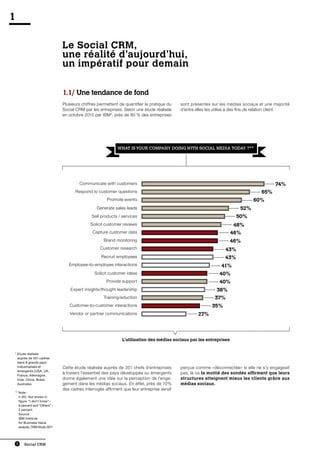 1

                              Le Social CRM,
                              une réalité d’aujourd’hui,
                              un impératif pour demain

                              1.1/ Une tendance de fond
                              Plusieurs chiffres permettent de quantifier la pratique du   sont présentes sur les médias sociaux et une majorité
                              Social CRM par les entreprises. Selon une étude réalisée     d’entre elles les utilise à des fins de relation client.
                              en octobre 2010 par IBM*, près de 80 % des entreprises




                                                           WHAT IS YOUR COMPANY DOING WITH SOCIAL MEDIA TODAY ?**




                                       Communicate with customers                                                                          74%
                                    Respond to customer questions                                                                   65%
                                                     Promote events                                                             60%
                                                Generate sales leads                                                     52%
                                             Sell products / services                                                  50%
                                            Solicit customer reviews                                                  48%
                                              Capture customer data                                                 46%
                                                   Brand monitoring                                                 46%
                                                  Customer research                                               43%
                                                  Recruit employees                                              43%
                                 Employee-to-employee interactions                                              41%
                                               Solicit customer ideas                                          40%
                                                     Provide support                                           40%
                                  Expert insights/thought leadership                                         38%
                                                   Training/eduction                                        37%
                                 Customer-to-customer interactions                                         35%
                                 Vendor or partner communications                                   27%




                                                             L’utilisation des médias sociaux par les entreprises


*  tude réalisée
  E
  auprès de 351 cadres
  dans 8 grands pays
  industrialisés et           Cette étude réalisée auprès de 351 chefs d’entreprises       perçue comme «déconnectée» si elle ne s’y engageait
  émergents (USA, UK,
  France, Allemagne,
                              à travers l’essentiel des pays développés ou émergents       pas, là où la moitié des sondés affirment que leurs
  Inde, Chine, Brésil,        donne également une idée sur la perception de l’enga-        structures atteignent mieux les clients grâce aux
  Australie).                 gement dans les médias sociaux. En effet, près de 70%        médias sociaux.
                              des cadres interrogés affirment que leur entreprise serait
**  ote :
   N
   n-351. Not shown in
   figure. “I don’t know” -
   9 percent and “Others” -
   2 percent.
   Source :
   IBM Institute
   for Business Value
   analysis. CRM Study 2011




    8   Social CRM
 