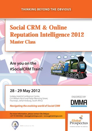 THINKING BEYOND THE OBVIOUS




Social CRM & Online
Reputation Intelligence 2012
Master Class



Are you on the
#SocialCRM Train?




28 - 29 May 2012
Indaba Hotel & Conference Centre,                               ENDORSED BY
Cnr William Nicol and Pieter Wenning Street,
Fourways, Johannesburg, South Africa

Navigating the evolving world of Social CRM

For more information, please contact Ola Odejayi
+27 72 550 0562 • ola@gptrainingsa.com • www.gptrainingsa.com




           SETA Accreditation No. 2502
 