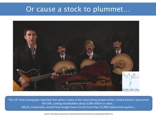 Or cause a stock to plummet…




The UK Times newspaper reported that within 4 days of the video being posted online, United Airline's stock price
                          fell 10%, costing stockholders about $180 million in value.. .
          Which, incidentally, would have bought Dave Carroll more than 51,000 replacement guitars…

                            Source: http://www.timesonline.co.uk/tol/comment/columnists/chris_ayres/article6722407.ece
 