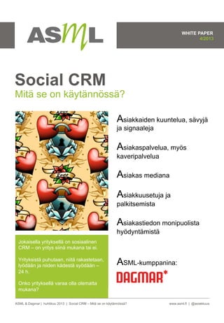 ASML & Dagmar | huhtikuu 2013 | Social CRM – Mitä se on käytännössä? www.asml.fi | @asiakkuus
Jokaisella yrityksellä on sosiaalinen
CRM – on yritys siinä mukana tai ei.
Yrityksistä puhutaan, niitä rakastetaan,
lyödään ja niiden kädestä syödään –
24 h.
Onko yrityksellä varaa olla olematta
mukana?
Social CRM
Mitä se on käytännössä?
Asiakkaiden kuuntelua, sävyjä
ja signaaleja
Asiakaspalvelua, myös
kaveripalvelua
Asiakas mediana
Asiakkuusetuja ja
palkitsemista
Asiakastiedon monipuolista
hyödyntämistä
ASML-kumppanina:
WHITE PAPER
4/2013
 