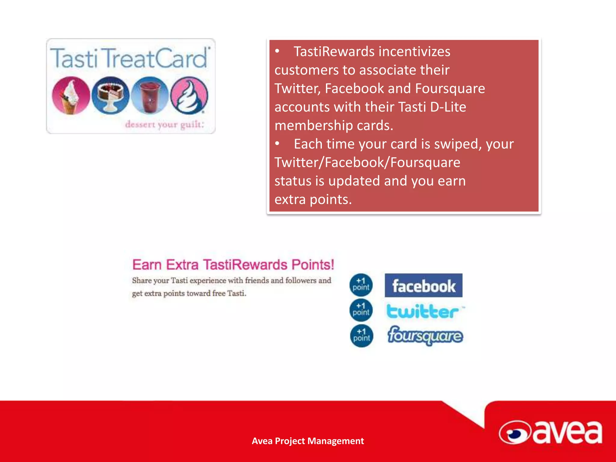 • TastiRewards incentivizes
    customers to associate their
    Twitter, Facebook and Foursquare
    accounts with their Tasti D-Lite
    membership cards.
    • Each time your card is swiped, your
    Twitter/Facebook/Foursquare
    status is updated and you earn
    extra points.




Avea Project Management
 