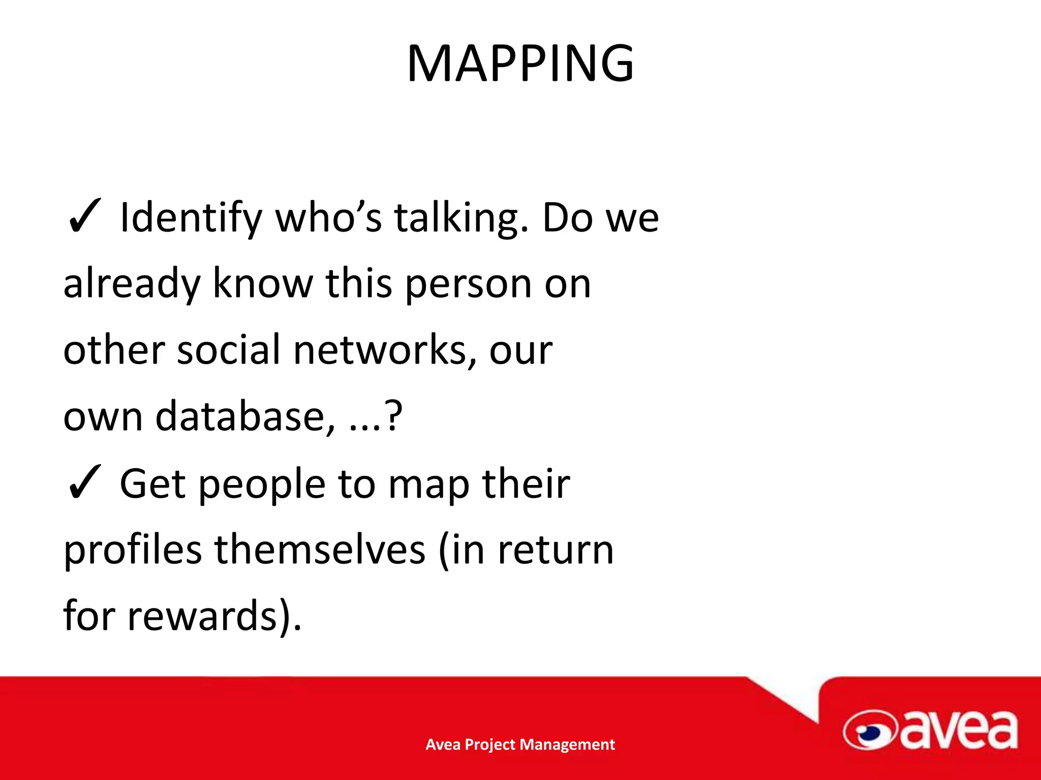 MAPPING

✓ Identify who’s talking. Do we
already know this person on
other social networks, our
own database, ...?
✓ Get people to map their
profiles themselves (in return
for rewards).

                  Avea Project Management
 