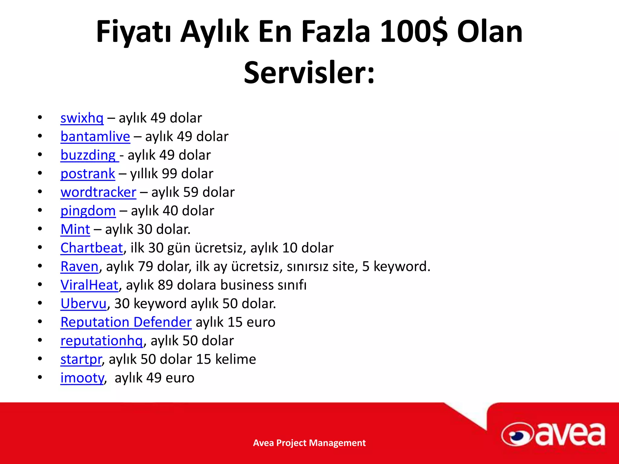 Fiyatı Aylık En Fazla 100$ Olan
                      Servisler:
•   swixhq – aylık 49 dolar
•   bantamlive – aylık 49 dolar
•   buzzding - aylık 49 dolar
•   postrank – yıllık 99 dolar
•   wordtracker – aylık 59 dolar
•   pingdom – aylık 40 dolar
•   Mint – aylık 30 dolar.
•   Chartbeat, ilk 30 gün ücretsiz, aylık 10 dolar
•   Raven, aylık 79 dolar, ilk ay ücretsiz, sınırsız site, 5 keyword.
•   ViralHeat, aylık 89 dolara business sınıfı
•   Ubervu, 30 keyword aylık 50 dolar.
•   Reputation Defender aylık 15 euro
•   reputationhq, aylık 50 dolar
•   startpr, aylık 50 dolar 15 kelime
•   imooty, aylık 49 euro



                                     Avea Project Management
 