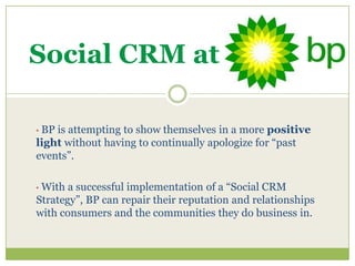Social CRM at

•BP is attempting to show themselves in a more positive
light without having to continually apologize for “past
events”.

•With a successful implementation of a “Social CRM
Strategy”, BP can repair their reputation and relationships
with consumers and the communities they do business in.
 