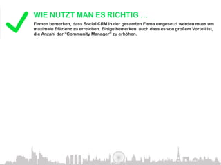 WIE NUTZT MAN ES RICHTIG …
               Firmen bemerken, dass Social CRM in der gesamten Firma umgesetzt werden muss um
               maximale Efiizienz zu erreichen. Einige bemerken auch dass es von großem Vorteil ist,
               die Anzahl der “Community Manager” zu erhöhen.
Big names that do it right:




Innovation is matching adoption and it’s going to happen very rapidly
in the next few years. – JEREMIAH OWYANG, FORRESTER RESEARCH, INC.


               HOW IT’S USED INCORRECTLY…
                According to Gartner.com by 2010, more than 50% if companies will have created an
                online community but will fail to manage it effectively, instead driving customers away.

Rushing into social computing initiatives without clearly defined benefits for both the
company and the customer will be the biggest cause of failure. – GARTNER.COM
 