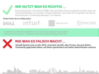 WIE NUTZT MAN ES RICHTIG …
              Firmen bemerken, dass Social CRM in der gesamten Firma umgesetzt werden muss um
              maximale Efiizienz zu erreichen. Einige bemerken auch dass es von großem Vorteil ist,
              die Anzahl der “Community Manager” zu erhöhen.
Große Firmen die es richtig nutzen:




Innovation is matching adoption and it’s going to happen very rapidly
in the next few years. – JEREMIAH OWYANG, FORRESTER RESEARCH, INC.


              WIE MAN ES FALSCH MACHT…
               Gemäß Gartner.com in Jahr 2010, sind mehr als 50% aller Firmen, die eine Online
               Community gegründet haben, mit dieser gescheitert und haben damit Kunden verloren.

Rushing into social computing initiatives without clearly defined benefits for both the
company and the customer will be the biggest cause of failure. – GARTNER.COM
 