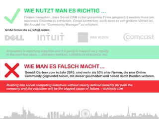 WIE NUTZT MAN ES RICHTIG …
              Firmen bemerken, dass Social CRM in der gesamten Firma umgesetzt werden muss um
              maximale Efiizienz zu erreichen. Einige bemerken auch dass es von großem Vorteil ist,
              die Anzahl der “Community Manager” zu erhöhen.
Große Firmen die es richtig nutzen:




Innovation is matching adoption and it’s going to happen very rapidly
in the next few years. – JEREMIAH OWYANG, FORRESTER RESEARCH, INC.


              WIE MAN ES FALSCH MACHT…
               Gemäß Gartner.com in Jahr 2010, sind mehr als 50% aller Firmen, die eine Online
               Community gegründet haben, mit dieser gescheitert und haben damit Kunden verloren.

Rushing into social computing initiatives without clearly defined benefits for both the
company and the customer will be the biggest cause of failure. – GARTNER.COM
 