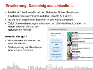 Erweiterung: Dataminig aus LinkedIn…
•    Meldet sich bei LinkedIn mit den Daten der Nutzer Session an.
•    Greift über die Nutzerdaten auf den LinkedIn API key zu.
•    Sucht nach bestimmten Begriffen in den Kontakt Profilen.
•    Zeigt Übereinstimmungen in Namen, Job title/Headline, Location mit
     einem direkten Link zu den
     gefundenen Profilen

Wozu ist das gut?
•  Analyse wen wir kennen und
   was sie wissen.
•  Verbesserung der Kenntnisse
   über unsere Kontakte
 