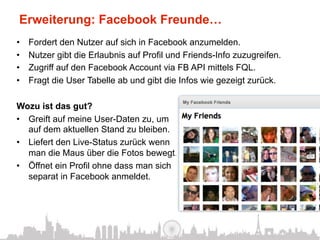 Erweiterung: Facebook Freunde…
•    Fordert den Nutzer auf sich in Facebook anzumelden.
•    Nutzer gibt die Erlaubnis auf Profil und Friends-Info zuzugreifen.
•    Zugriff auf den Facebook Account via FB API mittels FQL.
•    Fragt die User Tabelle ab und gibt die Infos wie gezeigt zurück.

Wozu ist das gut?
•  Greift auf meine User-Daten zu, um
   auf dem aktuellen Stand zu bleiben.
•  Liefert den Live-Status zurück wenn
   man die Maus über die Fotos bewegt.
•  Öffnet ein Profil ohne dass man sich
   separat in Facebook anmeldet.
 