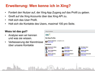 Erweiterung: Wen kenne ich in Xing?
•    Fordert den Nutzer auf, der Xing App Zugang auf das Profil zu geben.
•    Greift auf die Xing Accounts über das Xing API zu.
•    Holt sich das User Profil.
•    Holt sich die Kontakte des Users, maximal 100 pro Seite.

Wozu ist das gut?
•  Analyse wen wir kennen
   und was sie wissen.
•  Verbesserung der Kenntnisse
   über unsere Kontakte
 