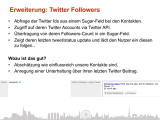 Erweiterung: Twitter Followers
•    Abfrage der Twitter Ids aus einem Sugar-Feld bei den Kontakten.
•    Zugriff auf deren Twitter Accounts via Twitter API.
•    Übertragung von deren Followers-Count in ein Sugar-Feld.
•    Zeigt deren letzten tweet/status update und lädt den Nutzer ein diesen
     zu folgen..

Wozu ist das gut?
•  Abschätzung wie einflussreich unsere Kontakte sind.
•  Anregung einer Unterhaltung über ihren letzten Twitter Beitrag.
 