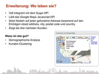 Erweiterung: Wo leben sie?
•  Voll integriert mit dem Sugar API
•  Lädt das Google Maps Javascript API
•  Setzt Nadeln auf jeder gefundene Adresse basierend auf den
   Einträgen street address, city, postal code und country.
•  Zeigt die drei nächsten Kunden.

Wozu ist das gut?
•  Demographische Analyse
•  Kunden-Clustering
 