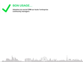 BON USAGE…
             Adoption du social CRM sur toute l’entreprise
             community managers

Exemple de grandes marques :




L’innovation rencontre l’adoption et cela va s’accélérer dans les années à venir.
JEREMIAH OWYANG, FORRESTER RESEARCH, INC.



             MAUVAIS USAGE…
             En 2010, plus de 50% des sociétés avec des communautés en ligne
             n’ont pas su les gérer – Gartner.com

Se lancer dans les réseaux sociaux sans stratégie définie serait une grosse erreur.
GARTNER.COM
 