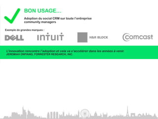 BON USAGE…
             Adoption du social CRM sur toute l’entreprise
             community managers

Exemple de grandes marques :




L’innovation rencontre l’adoption et cela va s’accélérer dans les années à venir.
JEREMIAH OWYANG, FORRESTER RESEARCH, INC.



             MAUVAIS USAGE…
             En 2010, plus de 50% des sociétés avec des communautés en ligne
             n’ont pas su les gérer – Gartner.com

Se lancer dans les réseaux sociaux sans stratégie définie serait une grosse erreur.
GARTNER.COM
 