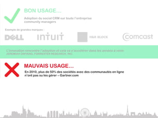 BON USAGE…
             Adoption du social CRM sur toute l’entreprise
             community managers

Exemple de grandes marques :




L’innovation rencontre l’adoption et cela va s’accélérer dans les années à venir.
JEREMIAH OWYANG, FORRESTER RESEARCH, INC.



             MAUVAIS USAGE…
             En 2010, plus de 50% des sociétés avec des communautés en ligne
             n’ont pas su les gérer – Gartner.com

Se lancer dans les réseaux sociaux sans stratégie définie serait une grosse erreur.
GARTNER.COM
 