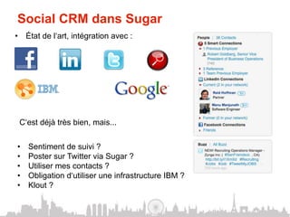 Social CRM dans Sugar
•  État de l‘art, intégration avec :




 C‘est déjà très bien, mais...


•    Sentiment de suivi ?
•    Poster sur Twitter via Sugar ?
•    Utiliser mes contacts ?
•    Obligation d‘utiliser une infrastructure IBM ?
•    Klout ?
 