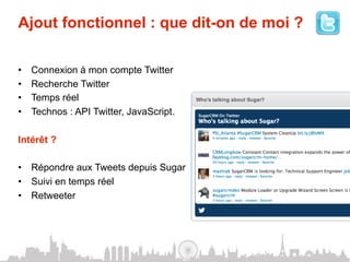 Ajout fonctionnel : que dit-on de moi ?

•    Connexion à mon compte Twitter
•    Recherche Twitter
•    Temps réel
•    Technos : API Twitter, JavaScript.

Intérêt ?

•  Répondre aux Tweets depuis Sugar
•  Suivi en temps réel
•  Retweeter
 