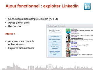 Ajout fonctionnel : exploiter LinkedIn

•  Connexion à mon compte LinkedIn (API LI)
•  Accès à mon profil
•  Recherche

Intérêt ?

•  Analyser mes contacts
   et leur réseau
•  Explorer mes contacts
 