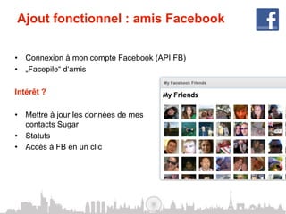 Ajout fonctionnel : amis Facebook

•  Connexion à mon compte Facebook (API FB)
•  „Facepile“ d‘amis

Intérêt ?

•  Mettre à jour les données de mes
   contacts Sugar
•  Statuts
•  Accès à FB en un clic
 