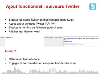 Ajout fonctionnel : suiveurs Twitter

•    Stocker les noms Twitter de mes contacts dans Sugar
•    Accès à leur données Twitter (API Tw)
•    Stocker le nombre de followers pour chacun
•    Afficher leur dernier tweet




Intérêt ?

•  Déterminer leur influence
•  Engager la conversation en évoquant leur dernier tweet
 