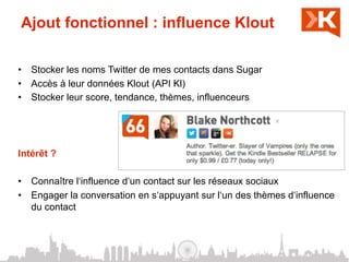 Ajout fonctionnel : influence Klout

•  Stocker les noms Twitter de mes contacts dans Sugar
•  Accès à leur données Klout (API Kl)
•  Stocker leur score, tendance, thèmes, influenceurs




Intérêt ?

•  Connaître l‘influence d‘un contact sur les réseaux sociaux
•  Engager la conversation en s‘appuyant sur l‘un des thèmes d‘influence
   du contact
 