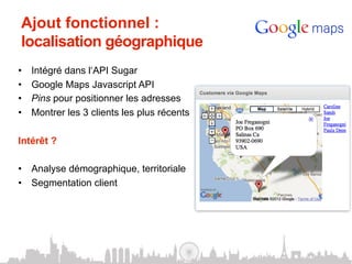 Ajout fonctionnel :
 localisation géographique
•    Intégré dans l‘API Sugar
•    Google Maps Javascript API
•    Pins pour positionner les adresses
•    Montrer les 3 clients les plus récents

Intérêt ?

•  Analyse démographique, territoriale
•  Segmentation client
 