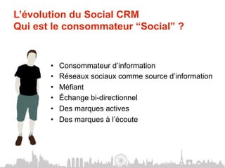 L’évolution du Social CRM
Qui est le consommateur “Social” ?


       •    Consommateur d’information
       •    Réseaux sociaux comme source d’information
       •    Méfiant
       •    Échange bi-directionnel
       •    Des marques actives
       •    Des marques à l’écoute
 