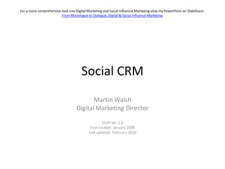 For a more comprehensive look into Digital Marketing and Social Influence Marketing view my PowerPoint on SlideShare:
                         From Monologue to Dialogue, Digital & Social Influence Marketing




                                      Social CRM
                                          Martin Walsh
                                   Digital Marketing Director

                                                    Draft Ver 1.3
                                            First created: January 2009
                                           Last updated: February 2010
 