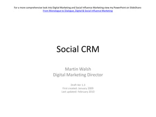 Social CRM,[object Object],Martin Walsh,[object Object],Digital Marketing Director,[object Object],Draft Ver1.3,[object Object],First created: January 2009,[object Object],Last updated: February 2010,[object Object],For a more comprehensive look into Digital Marketing and Social Influence Marketing view my PowerPoint on SlideShare: From Monologue to Dialogue, Digital & Social Influence Marketing,[object Object]
