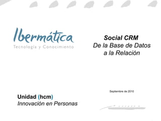Social CRM  De la Base de Datos a la Relación Septiembre de 2010 Unidad  ( hcm )  Innovación en Personas 