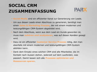 Social CRMZusammenfassungSocial Media sind ein effizienter Kanal zur Generierung von Leads.Um aus diesen Leads einen Abschluss zu generieren, benötigt man einen Sales & Marketing Prozess, der mit einem modernen und leistungsfähigen CRM-System abgebildet wird.Nach dem Abschluss, wenn aus dem Lead ein Kunde geworden ist, muss man zuhören und analysieren, was auf diesen Kanälen gesagt wird.Dazu ist ein effizienter Customer Service Prozess nötig, den man ebenfalls mit einem modernen und leistungsfähigen CRM-System abbilden kann.Dank dem Einsatz eines solchen CRM sind alle Mitarbeiter, die im Kontakt nach Aussen stehen, jederzeit auf dem Laufenden, was passiert. Damit lassen sich alle Prozesse optimieren und Ressourcen sparen.