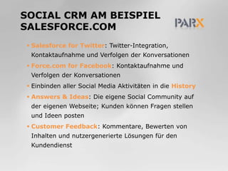 Social CRM am Beispiel Salesforce.comSalesforceforTwitter: Twitter-Integration, Kontaktaufnahme und Verfolgen der KonversationenForce.com forFacebook: Kontaktaufnahme und Verfolgen der KonversationenEinbinden aller Social Media Aktivitäten in die HistoryAnswers & Ideas: Die eigene Social Community auf der eigenen Webseite; Kunden können Fragen stellen und Ideen postenCustomer Feedback: Kommentare, Bewerten von Inhalten und nutzergenerierte Lösungen für den Kundendienst