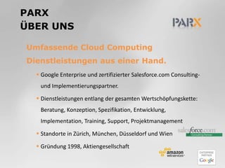 PARXüber unsUmfassende Cloud Computing Dienstleistungen aus einer Hand.Google Enterprise und zertifizierter Salesforce.com Consulting- und Implementierungspartner.Dienstleistungen entlang der gesamten Wertschöpfungskette: Beratung, Konzeption, Spezifikation, Entwicklung, Implementation, Training, Support, ProjektmanagementStandorte in Zürich, München, Düsseldorf und WienGründung 1998, Aktiengesellschaft 
