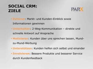 SocialCRm:ZieleZuhören: Markt- und Kunden-Einblick sowie Informationen gewinnenUnterhalten: 2-Weg-Kommunikation – direkte und schnelle Antwort auf Ansprache Motivieren: Kunden über uns sprechen lassen, Mund-zu-Mund-WerbungUnterstützen: Kunden helfen sich selbst und einanderInvolvieren: Bessere Produkte und besserer Service durch Kundenfeedback